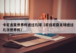 卡尼吉亚世界杯进过几球（尼日尼亚足球进过几次世界杯）